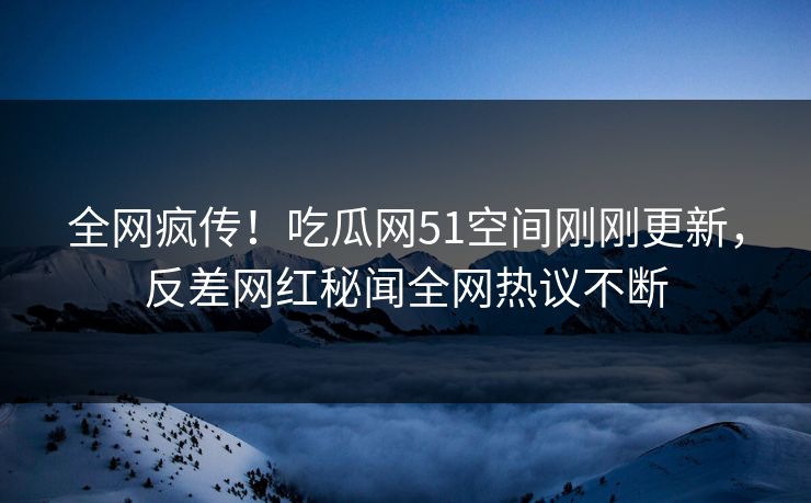 全网疯传！吃瓜网51空间刚刚更新，反差网红秘闻全网热议不断
