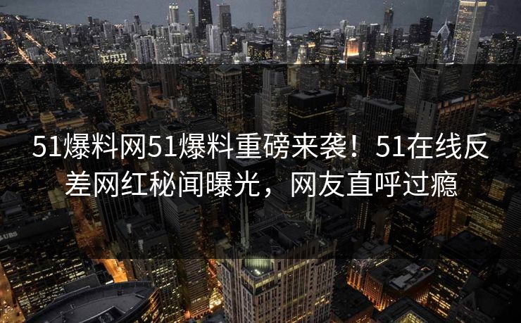 51爆料网51爆料重磅来袭！51在线反差网红秘闻曝光，网友直呼过瘾  第1张