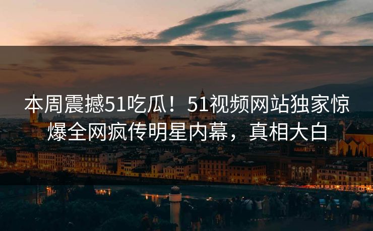 本周震撼51吃瓜！51视频网站独家惊爆全网疯传明星内幕，真相大白