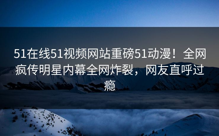 51在线51视频网站重磅51动漫！全网疯传明星内幕全网炸裂，网友直呼过瘾  第1张