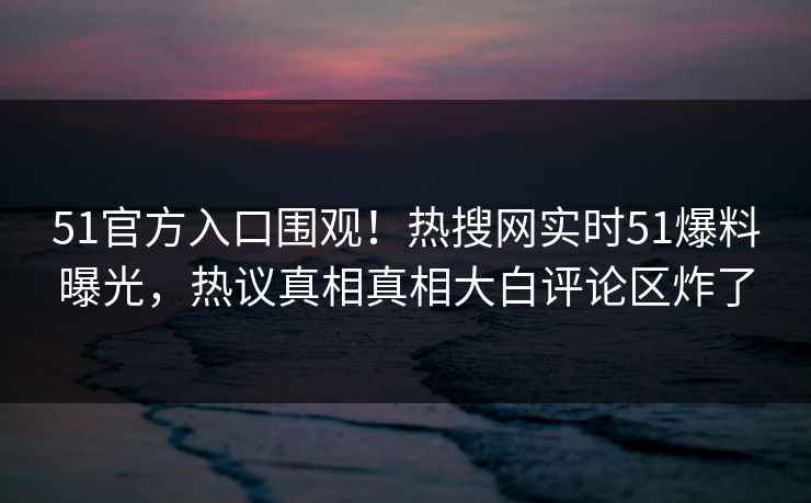 51官方入口围观！热搜网实时51爆料曝光，热议真相真相大白评论区炸了
