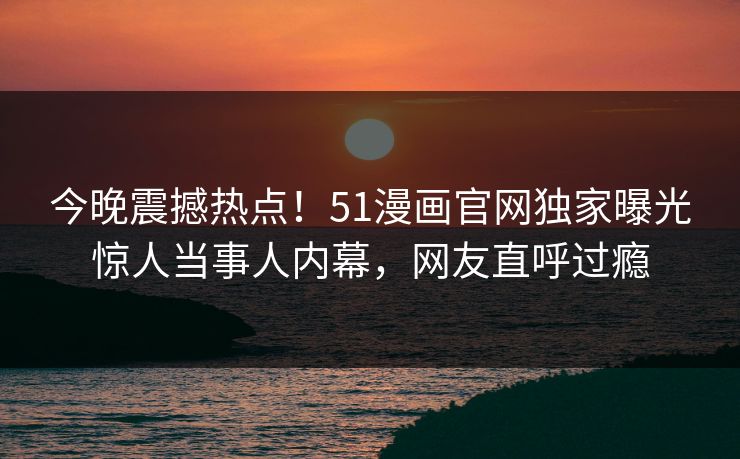 今晚震撼热点！51漫画官网独家曝光惊人当事人内幕，网友直呼过瘾