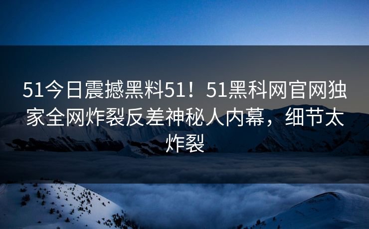 51今日震撼黑料51！51黑科网官网独家全网炸裂反差神秘人内幕，细节太炸裂