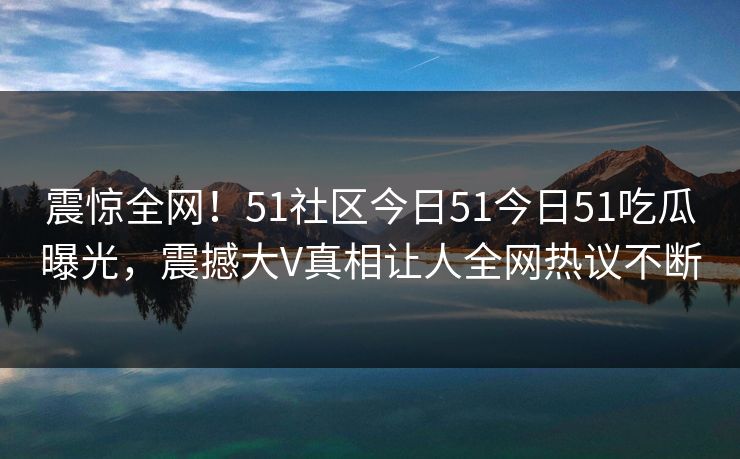 震惊全网！51社区今日51今日51吃瓜曝光，震撼大V真相让人全网热议不断