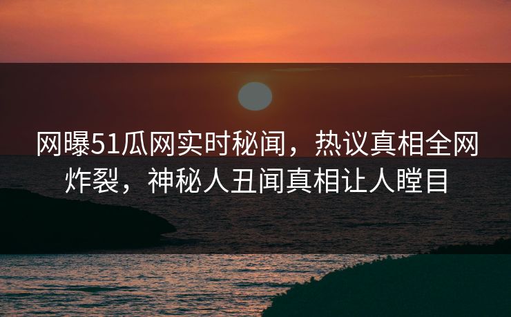 网曝51瓜网实时秘闻，热议真相全网炸裂，神秘人丑闻真相让人瞠目