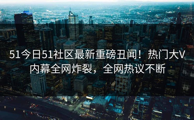 51今日51社区最新重磅丑闻！热门大V内幕全网炸裂，全网热议不断