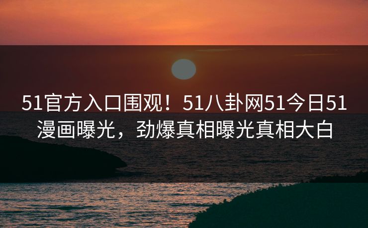 51官方入口围观！51八卦网51今日51漫画曝光，劲爆真相曝光真相大白