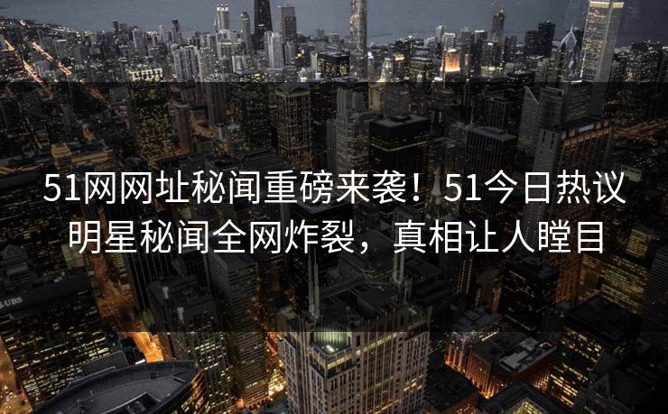 51网网址秘闻重磅来袭！51今日热议明星秘闻全网炸裂，真相让人瞠目