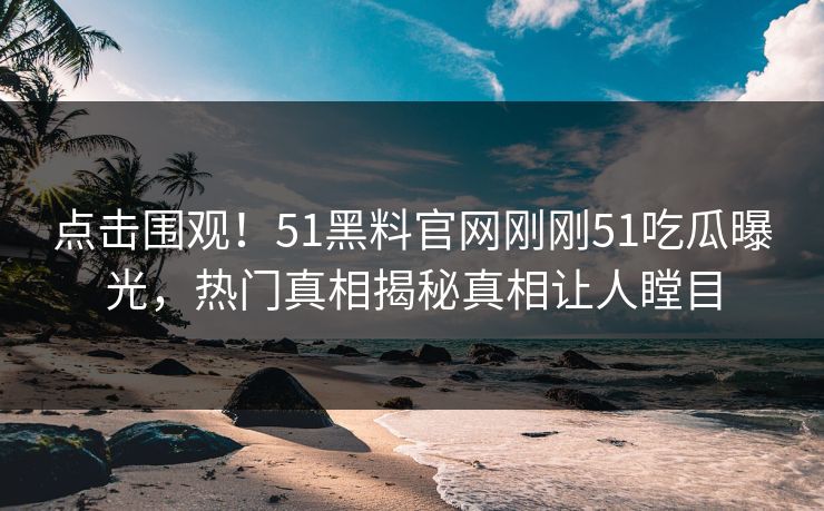 点击围观！51黑料官网刚刚51吃瓜曝光，热门真相揭秘真相让人瞠目