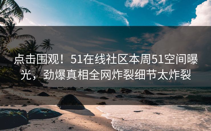 点击围观！51在线社区本周51空间曝光，劲爆真相全网炸裂细节太炸裂