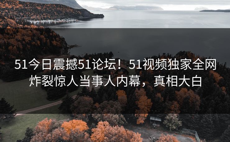 51今日震撼51论坛！51视频独家全网炸裂惊人当事人内幕，真相大白