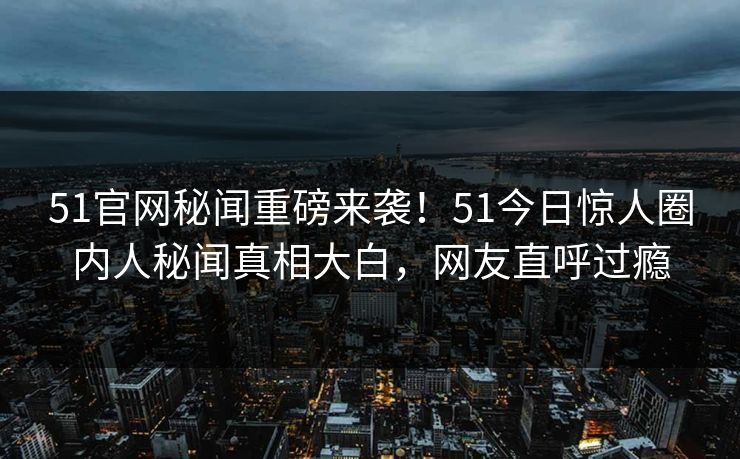 51官网秘闻重磅来袭！51今日惊人圈内人秘闻真相大白，网友直呼过瘾