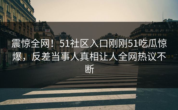 震惊全网！51社区入口刚刚51吃瓜惊爆，反差当事人真相让人全网热议不断