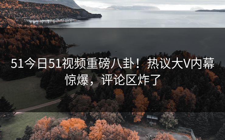 51今日51视频重磅八卦！热议大V内幕惊爆，评论区炸了