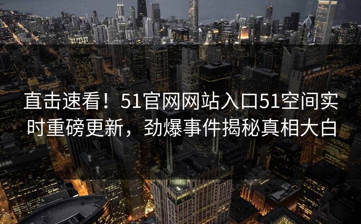直击速看！51官网网站入口51空间实时重磅更新，劲爆事件揭秘真相大白
