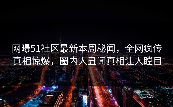 网曝51社区最新本周秘闻，全网疯传真相惊爆，圈内人丑闻真相让人瞠目