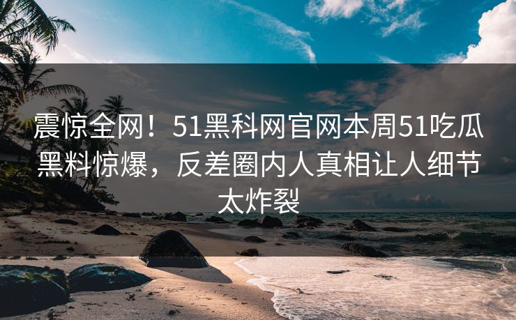 震惊全网！51黑科网官网本周51吃瓜黑料惊爆，反差圈内人真相让人细节太炸裂