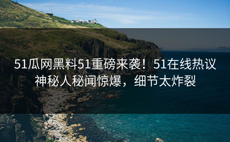 51瓜网黑料51重磅来袭！51在线热议神秘人秘闻惊爆，细节太炸裂