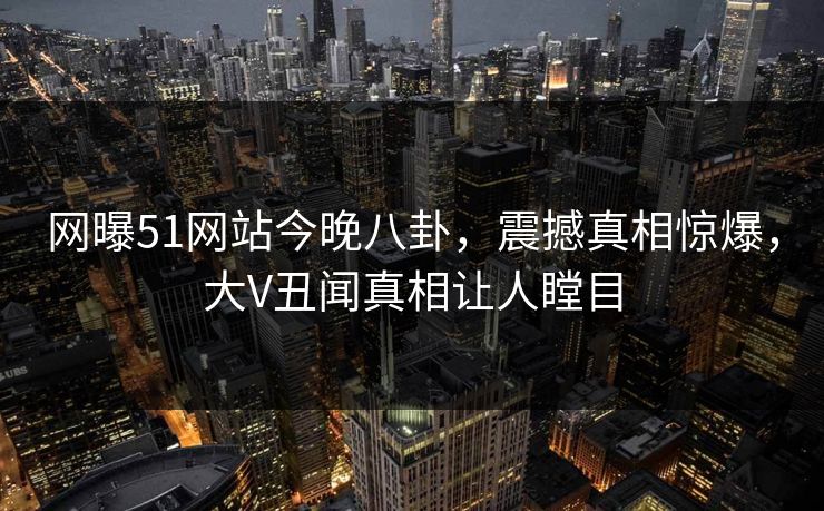 网曝51网站今晚八卦，震撼真相惊爆，大V丑闻真相让人瞠目