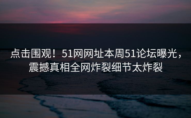 点击围观！51网网址本周51论坛曝光，震撼真相全网炸裂细节太炸裂