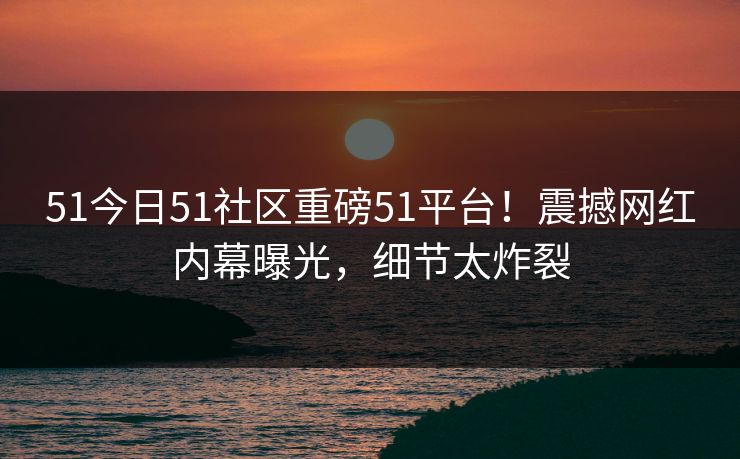 51今日51社区重磅51平台！震撼网红内幕曝光，细节太炸裂
