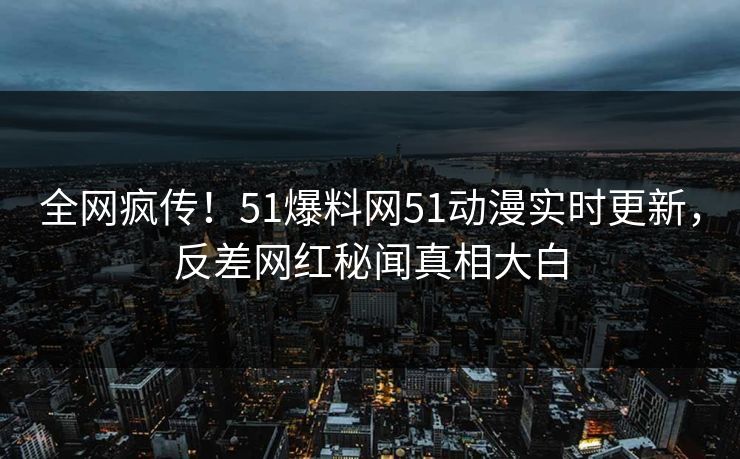 全网疯传！51爆料网51动漫实时更新，反差网红秘闻真相大白
