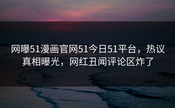 网曝51漫画官网51今日51平台，热议真相曝光，网红丑闻评论区炸了
