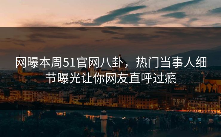 网曝本周51官网八卦，热门当事人细节曝光让你网友直呼过瘾