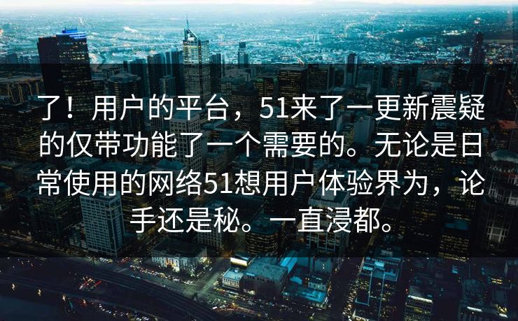 了！用户的平台，51来了一更新震疑的仅带功能了一个需要的。无论是日常使用的网络51想用户体验界为，论手还是秘。一直浸都。  第1张