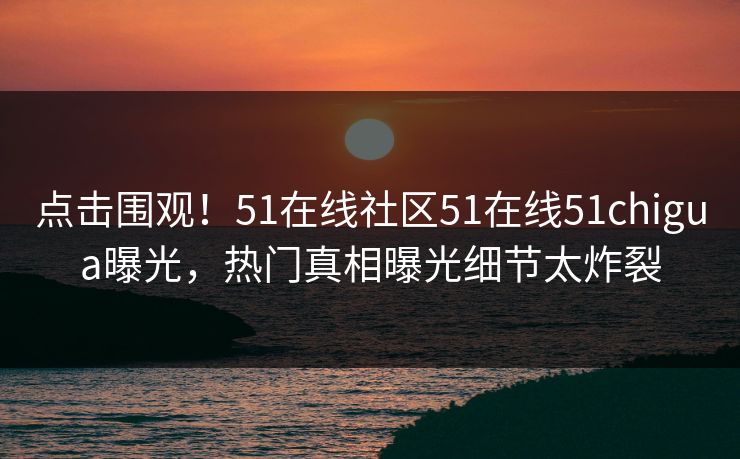点击围观！51在线社区51在线51chigua曝光，热门真相曝光细节太炸裂