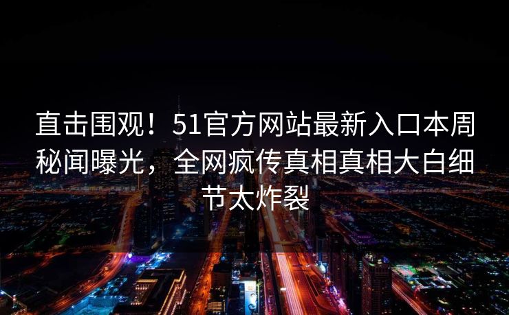 直击围观！51官方网站最新入口本周秘闻曝光，全网疯传真相真相大白细节太炸裂