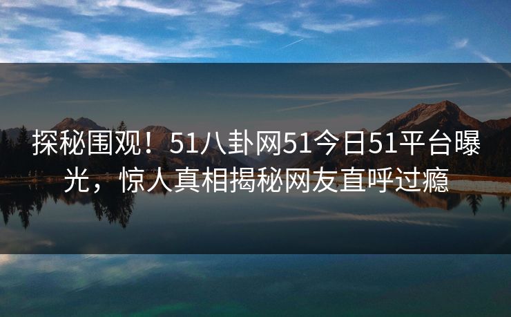 探秘围观！51八卦网51今日51平台曝光，惊人真相揭秘网友直呼过瘾