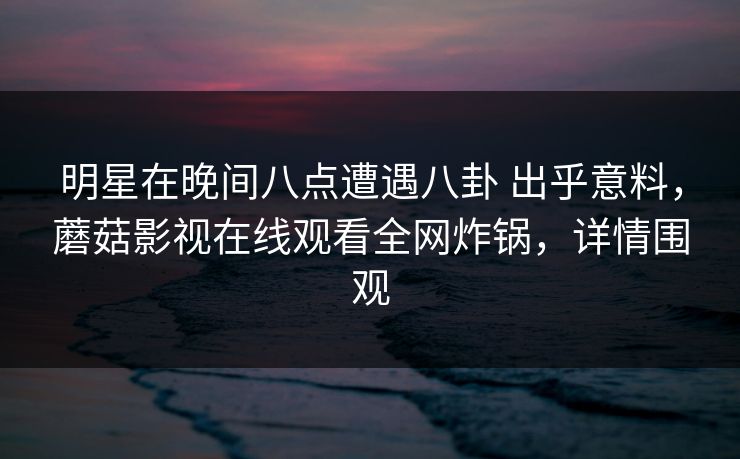 明星在晚间八点遭遇八卦 出乎意料，蘑菇影视在线观看全网炸锅，详情围观
