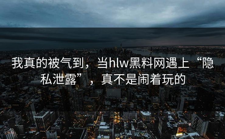 我真的被气到，当hlw黑料网遇上“隐私泄露”，真不是闹着玩的