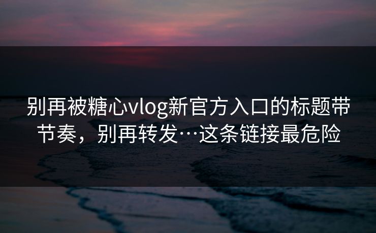 别再被糖心vlog新官方入口的标题带节奏，别再转发…这条链接最危险