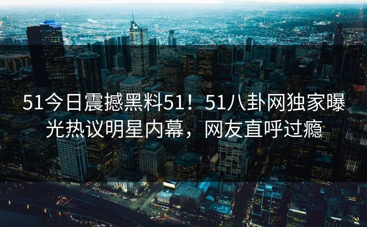 51今日震撼黑料51！51八卦网独家曝光热议明星内幕，网友直呼过瘾