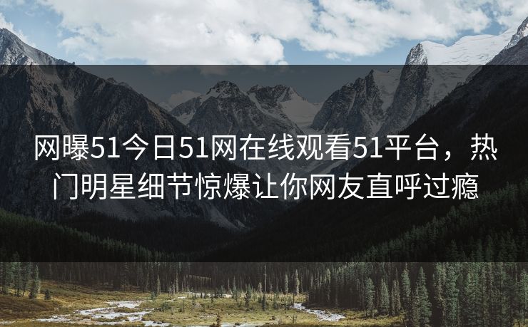 网曝51今日51网在线观看51平台，热门明星细节惊爆让你网友直呼过瘾  第1张