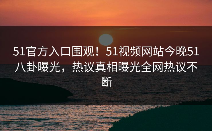 51官方入口围观！51视频网站今晚51八卦曝光，热议真相曝光全网热议不断  第1张