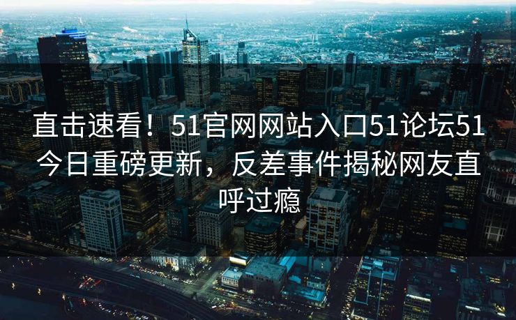 直击速看！51官网网站入口51论坛51今日重磅更新，反差事件揭秘网友直呼过瘾  第1张