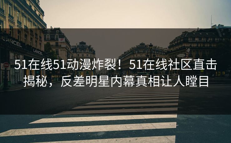 51在线51动漫炸裂！51在线社区直击揭秘，反差明星内幕真相让人瞠目