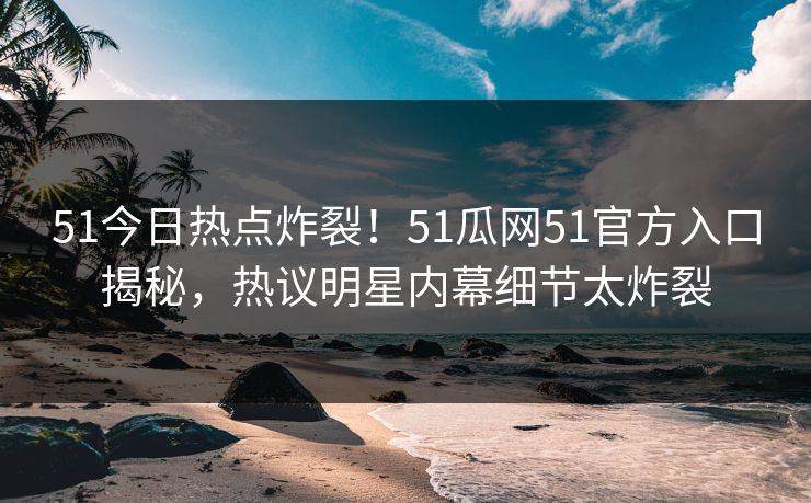 51今日热点炸裂！51瓜网51官方入口揭秘，热议明星内幕细节太炸裂