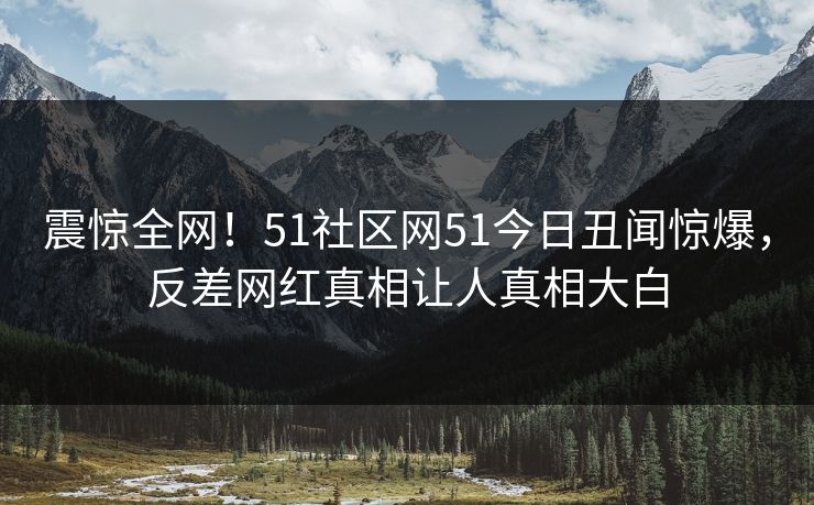 震惊全网！51社区网51今日丑闻惊爆，反差网红真相让人真相大白  第1张