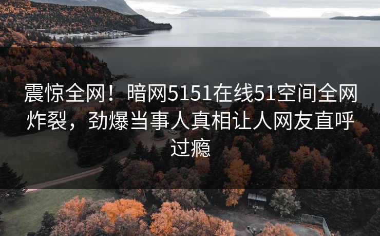 震惊全网！暗网5151在线51空间全网炸裂，劲爆当事人真相让人网友直呼过瘾