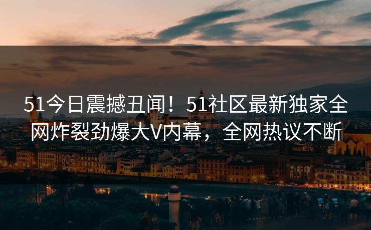 51今日震撼丑闻！51社区最新独家全网炸裂劲爆大V内幕，全网热议不断  第1张