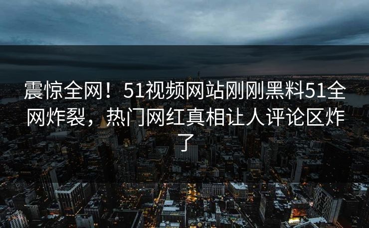 震惊全网！51视频网站刚刚黑料51全网炸裂，热门网红真相让人评论区炸了  第1张