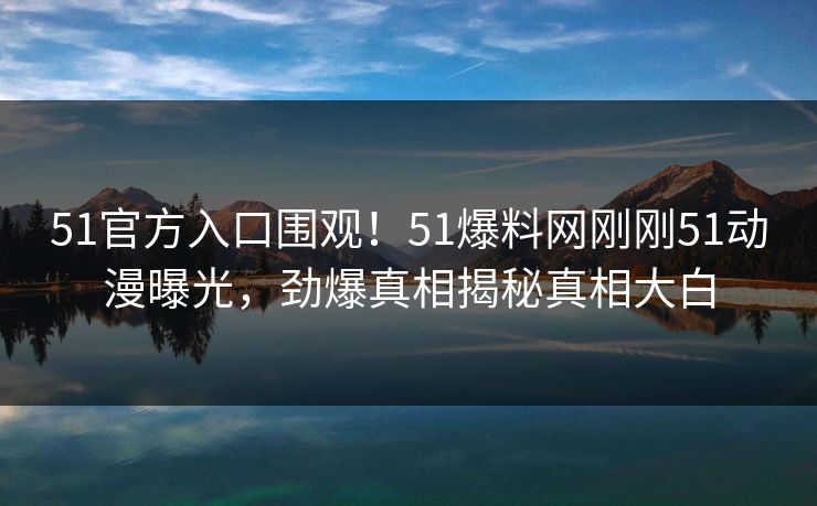 51官方入口围观！51爆料网刚刚51动漫曝光，劲爆真相揭秘真相大白  第1张