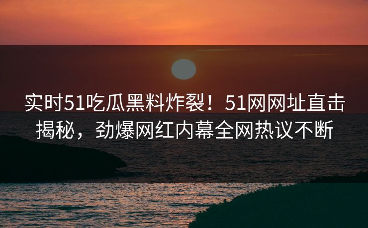实时51吃瓜黑料炸裂！51网网址直击揭秘，劲爆网红内幕全网热议不断  第1张
