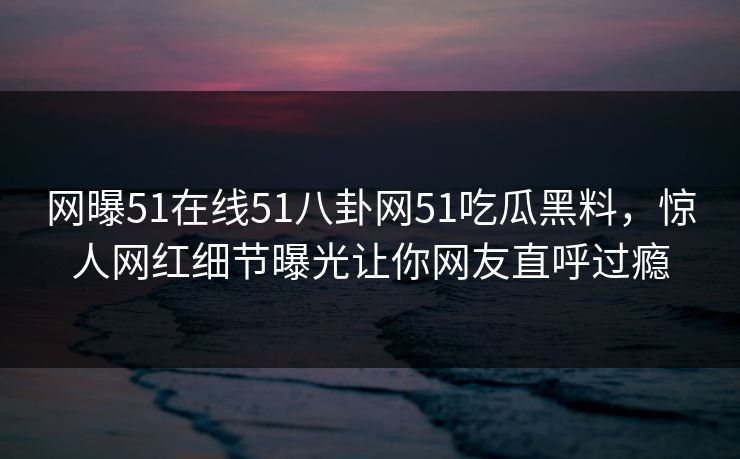 网曝51在线51八卦网51吃瓜黑料，惊人网红细节曝光让你网友直呼过瘾  第1张