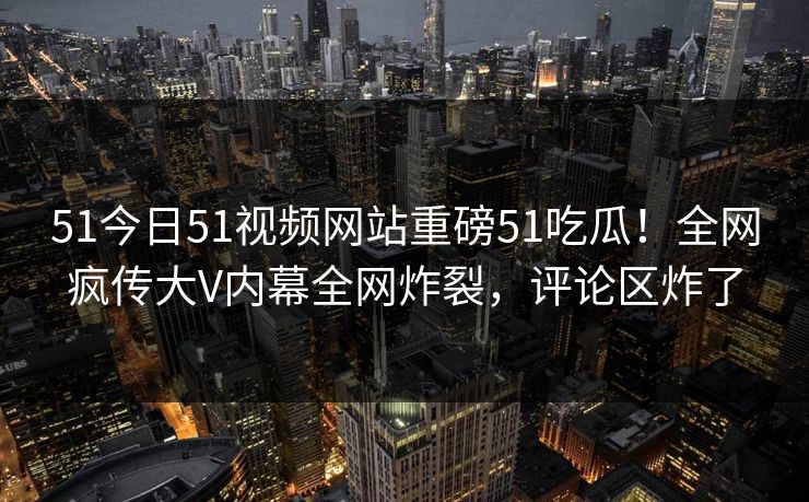 51今日51视频网站重磅51吃瓜！全网疯传大V内幕全网炸裂，评论区炸了  第1张