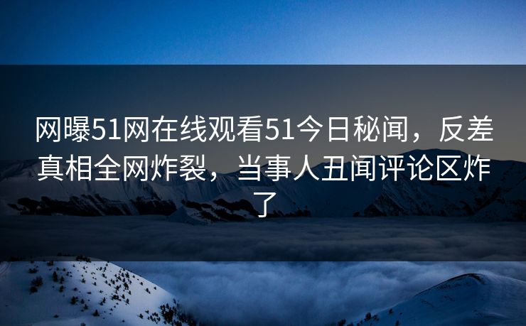网曝51网在线观看51今日秘闻，反差真相全网炸裂，当事人丑闻评论区炸了  第1张